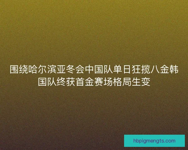 围绕哈尔滨亚冬会中国队单日狂揽八金韩国队终获首金赛场格局生变