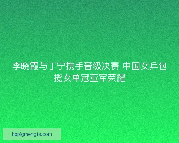 李晓霞与丁宁携手晋级决赛 中国女乒包揽女单冠亚军荣耀