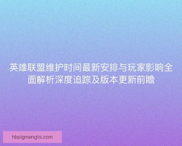 英雄联盟维护时间最新安排与玩家影响全面解析深度追踪及版本更新前瞻