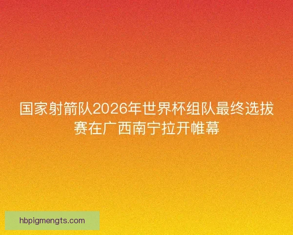 国家射箭队2026年世界杯组队最终选拔赛在广西南宁拉开帷幕